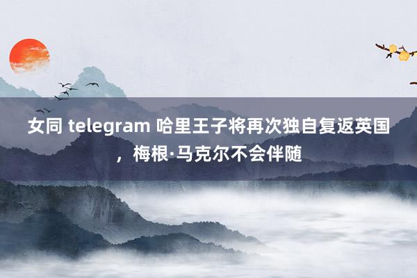 女同 telegram 哈里王子将再次独自复返英国，梅根·马克尔不会伴随