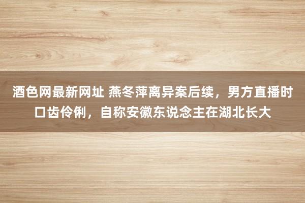 酒色网最新网址 燕冬萍离异案后续，男方直播时口齿伶俐，自称安徽东说念主在湖北长大