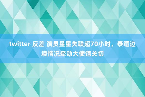 twitter 反差 演员星星失联超70小时，泰缅边境情况牵动大使馆关切