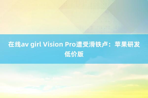 在线av girl Vision Pro遭受滑铁卢：苹果研发低价版