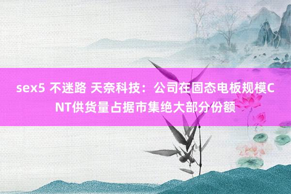 sex5 不迷路 天奈科技：公司在固态电板规模CNT供货量占据市集绝大部分份额