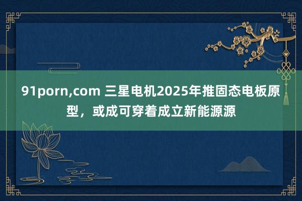 91porn，com 三星电机2025年推固态电板原型，或成可穿着成立新能源源