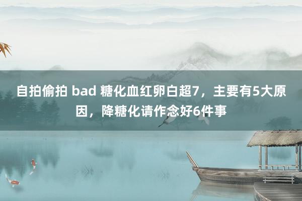 自拍偷拍 bad 糖化血红卵白超7，主要有5大原因，降糖化请作念好6件事