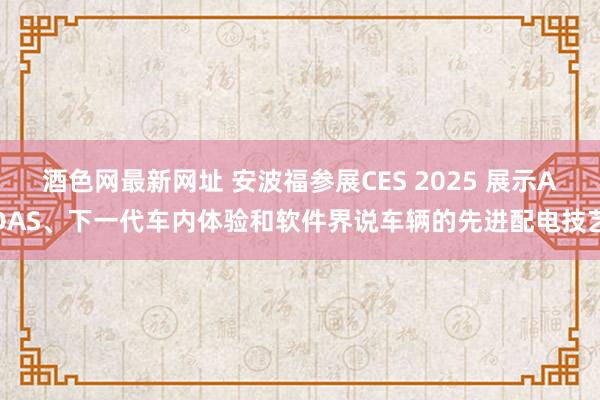 酒色网最新网址 安波福参展CES 2025 展示ADAS、下一代车内体验和软件界说车辆的先进配电技艺