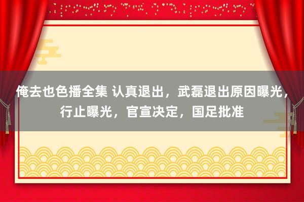 俺去也色播全集 认真退出，武磊退出原因曝光，行止曝光，官宣决定，国足批准