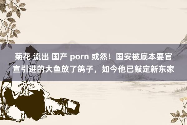 菊花 流出 国产 porn 或然！国安被底本要官宣引进的大鱼放了鸽子，如今他已敲定新东家