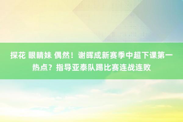 探花 眼睛妹 偶然！谢晖成新赛季中超下课第一热点？指导亚泰队踢比赛连战连败