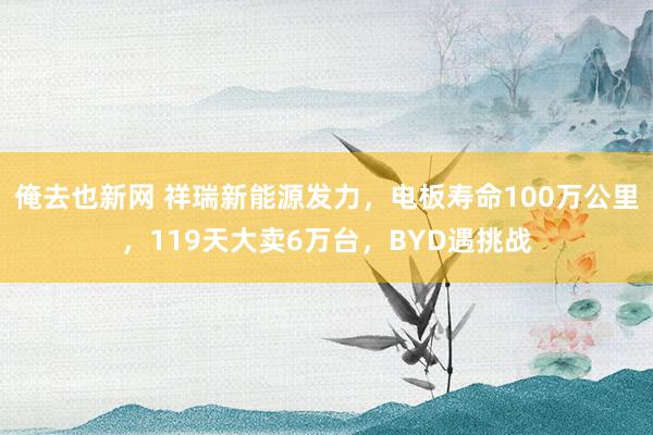 俺去也新网 祥瑞新能源发力，电板寿命100万公里，119天大卖6万台，BYD遇挑战