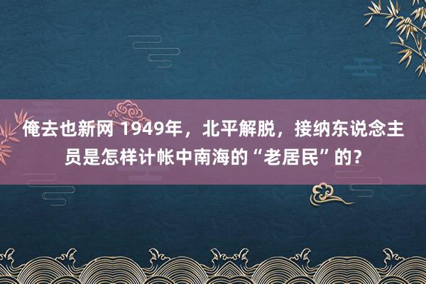 俺去也新网 1949年，北平解脱，接纳东说念主员是怎样计帐中南海的“老居民”的？