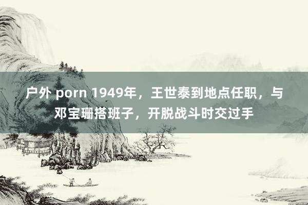 户外 porn 1949年，王世泰到地点任职，与邓宝珊搭班子，开脱战斗时交过手