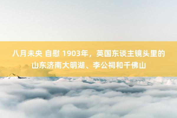 八月未央 自慰 1903年，英国东谈主镜头里的山东济南大明湖、李公祠和千佛山