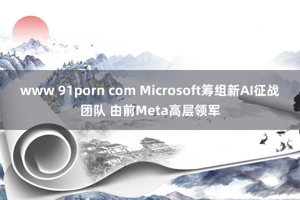 www 91porn com Microsoft筹组新AI征战团队 由前Meta高层领军