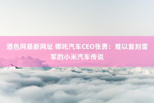 酒色网最新网址 哪吒汽车CEO张勇：难以复刻雷军的小米汽车传说