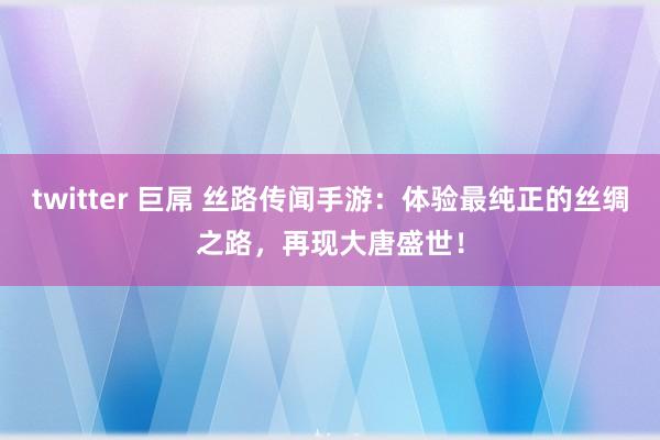 twitter 巨屌 丝路传闻手游：体验最纯正的丝绸之路，再现大唐盛世！