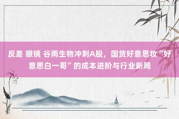 反差 眼镜 谷雨生物冲刺A股，国货好意思妆“好意思白一哥”的成本进阶与行业新局