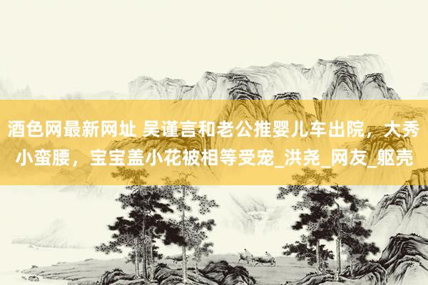 酒色网最新网址 吴谨言和老公推婴儿车出院，大秀小蛮腰，宝宝盖小花被相等受宠_洪尧_网友_躯壳