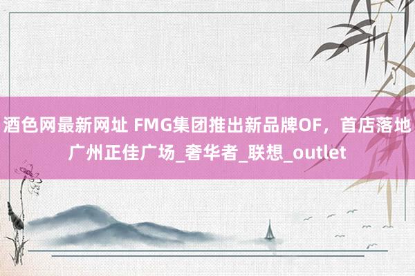 酒色网最新网址 FMG集团推出新品牌OF，首店落地广州正佳广场_奢华者_联想_outlet